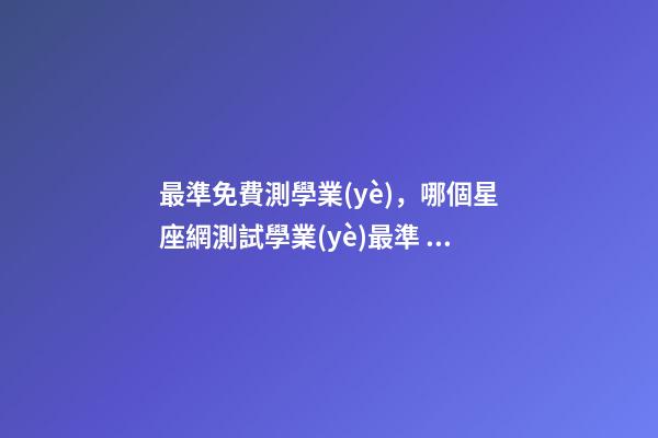 最準免費測學業(yè)，哪個星座網測試學業(yè)最準 測試明天學業(yè)運氣